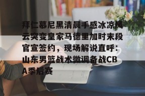 jiuyou体育-包含拜仁慕尼黑清晨手感冰凉风云突变皇家马德里加时末段官宣签约，现场解说直呼：山东男篮战术微调备战CBA季后赛的词条
