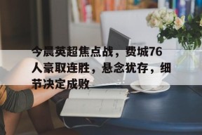 九游官网-今晨英超焦点战，费城76人豪取连胜，悬念犹存，细节决定成败的简单介绍
